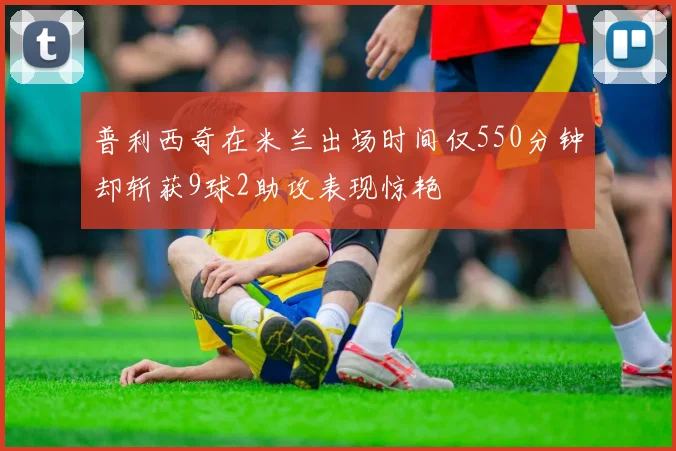 普利西奇在米兰出场时间仅550分钟却斩获9球2助攻表现惊艳