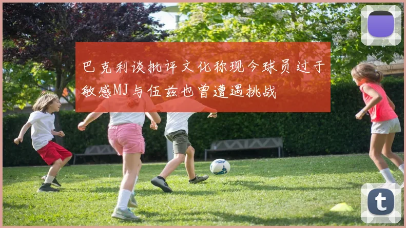 巴克利谈批评文化称现今球员过于敏感MJ与伍兹也曾遭遇挑战