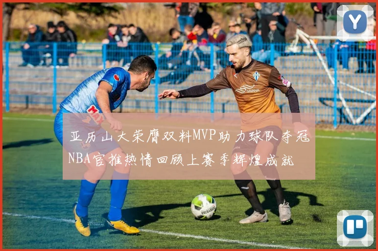 亚历山大荣膺双料MVP助力球队夺冠NBA官推热情回顾上赛季辉煌成就