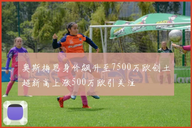奥斯梅恩身价飙升至7500万欧创土超新高上涨500万欧引关注