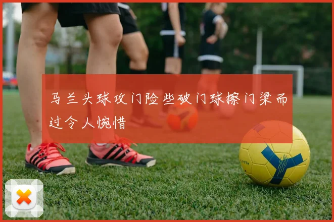 马兰头球攻门险些破门球擦门梁而过令人惋惜