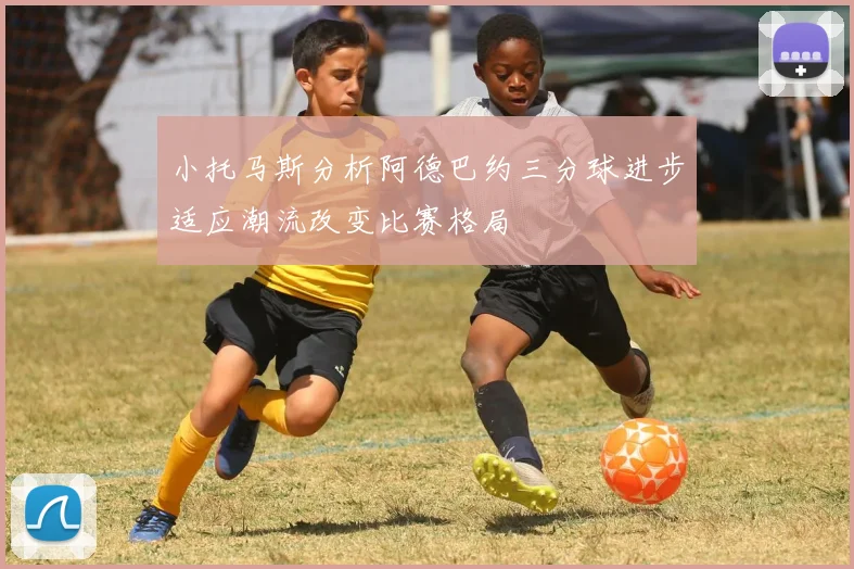 小托马斯分析阿德巴约三分球进步适应潮流改变比赛格局