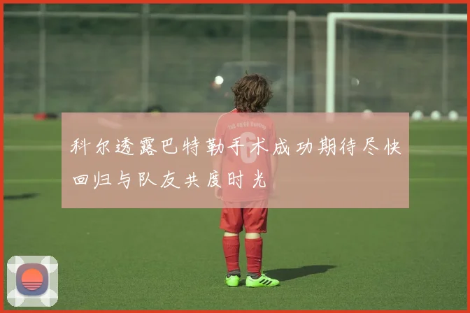 科尔透露巴特勒手术成功期待尽快回归与队友共度时光