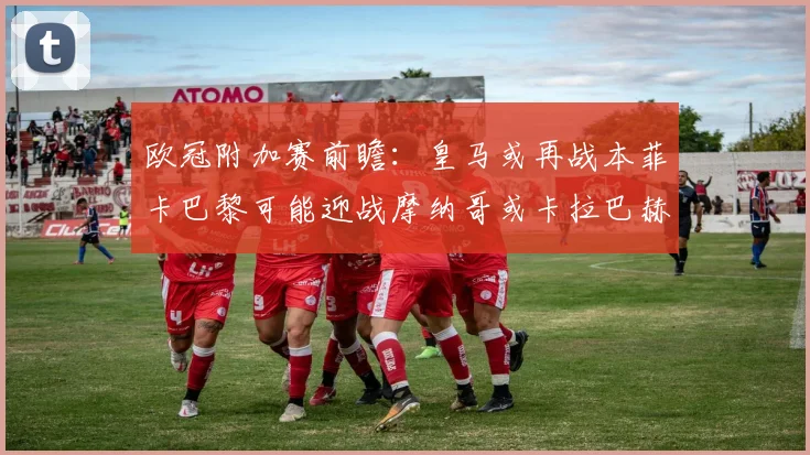 欧冠附加赛前瞻：皇马或再战本菲卡巴黎可能迎战摩纳哥或卡拉巴赫