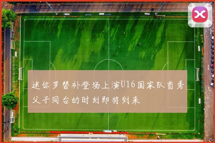 迷你罗替补登场上演U16国家队首秀父子同台的时刻即将到来