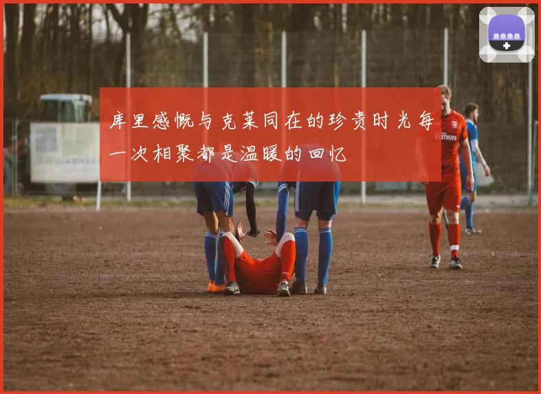 库里感慨与克莱同在的珍贵时光每一次相聚都是温暖的回忆