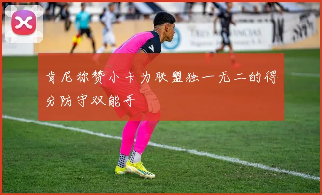 肯尼称赞小卡为联盟独一无二的得分防守双能手