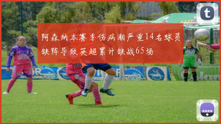 阿森纳本赛季伤病潮严重14名球员缺阵导致英超累计缺战65场