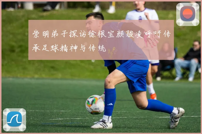 崇明弟子探访徐根宝颜骏凌呼吁传承足球精神与传统