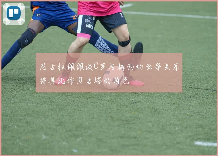 尼古拉佩佩谈C罗与梅西的竞争关系将其比作贝吉塔的角色