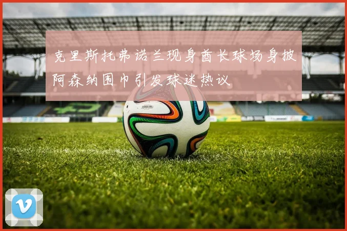 克里斯托弗诺兰现身酋长球场身披阿森纳围巾引发球迷热议