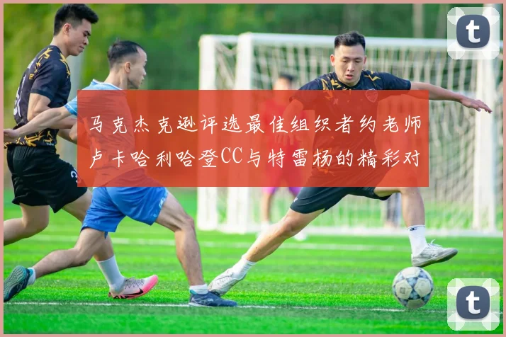 马克杰克逊评选最佳组织者约老师卢卡哈利哈登CC与特雷杨的精彩对比