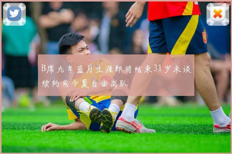 B席九年蓝月生涯即将结束31岁未谈续约或今夏自由离队