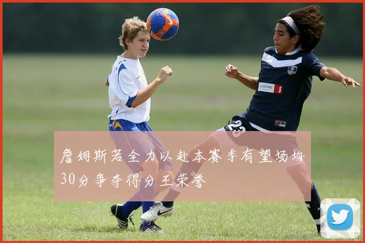 詹姆斯若全力以赴本赛季有望场均30分争夺得分王荣誉