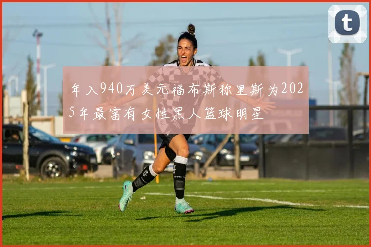 年入940万美元福布斯称里斯为2025年最富有女性黑人篮球明星