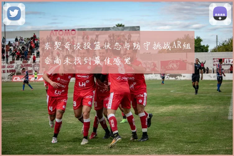 东契奇谈投篮状态与防守挑战AR组合尚未找到最佳感觉