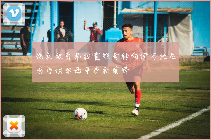 热刺放弃弗拉霍维奇转向伊万托尼或与切尔西争夺新前锋