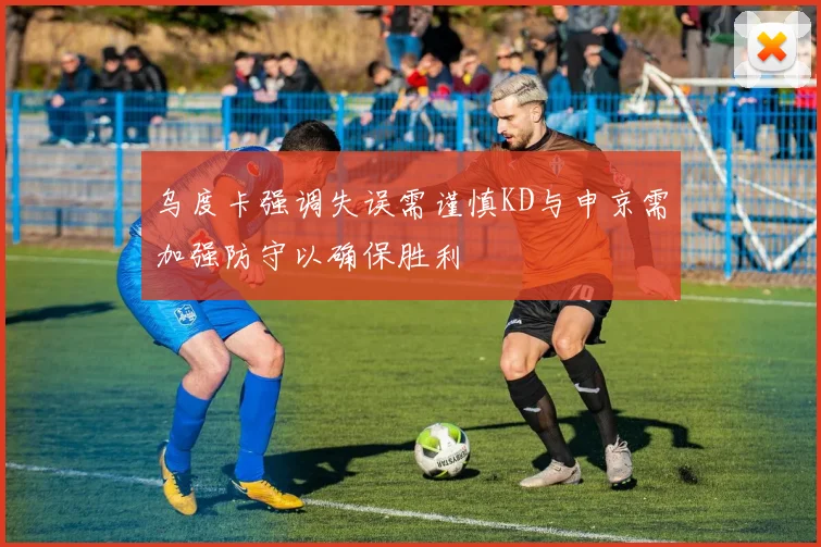 乌度卡强调失误需谨慎KD与申京需加强防守以确保胜利