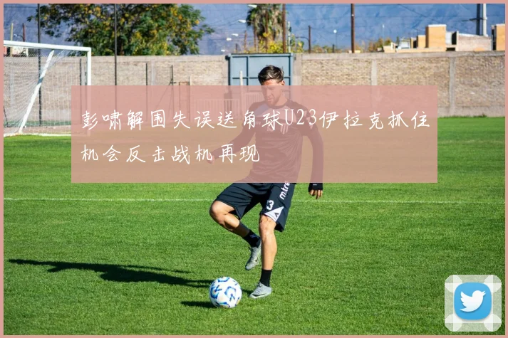 彭啸解围失误送角球U23伊拉克抓住机会反击战机再现